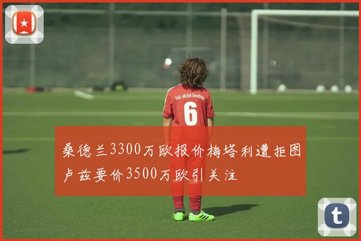 桑德兰3300万欧报价梅塔利遭拒图卢兹要价3500万欧引关注