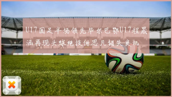 U17国足半场领先毕尔巴鄂U17程晟涵再现头球绝技何思凡错失良机